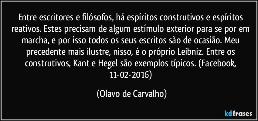 Entre escritores e filósofos, há espíritos construtivos e espíritos reativos. Estes precisam de algum estímulo exterior para se por em marcha, e por isso todos os seus escritos são de ocasião. Meu precedente mais ilustre, nisso, é o próprio Leibniz. Entre os construtivos, Kant e Hegel são exemplos típicos. (Facebook, 11-02-2016) (Olavo de Carvalho)