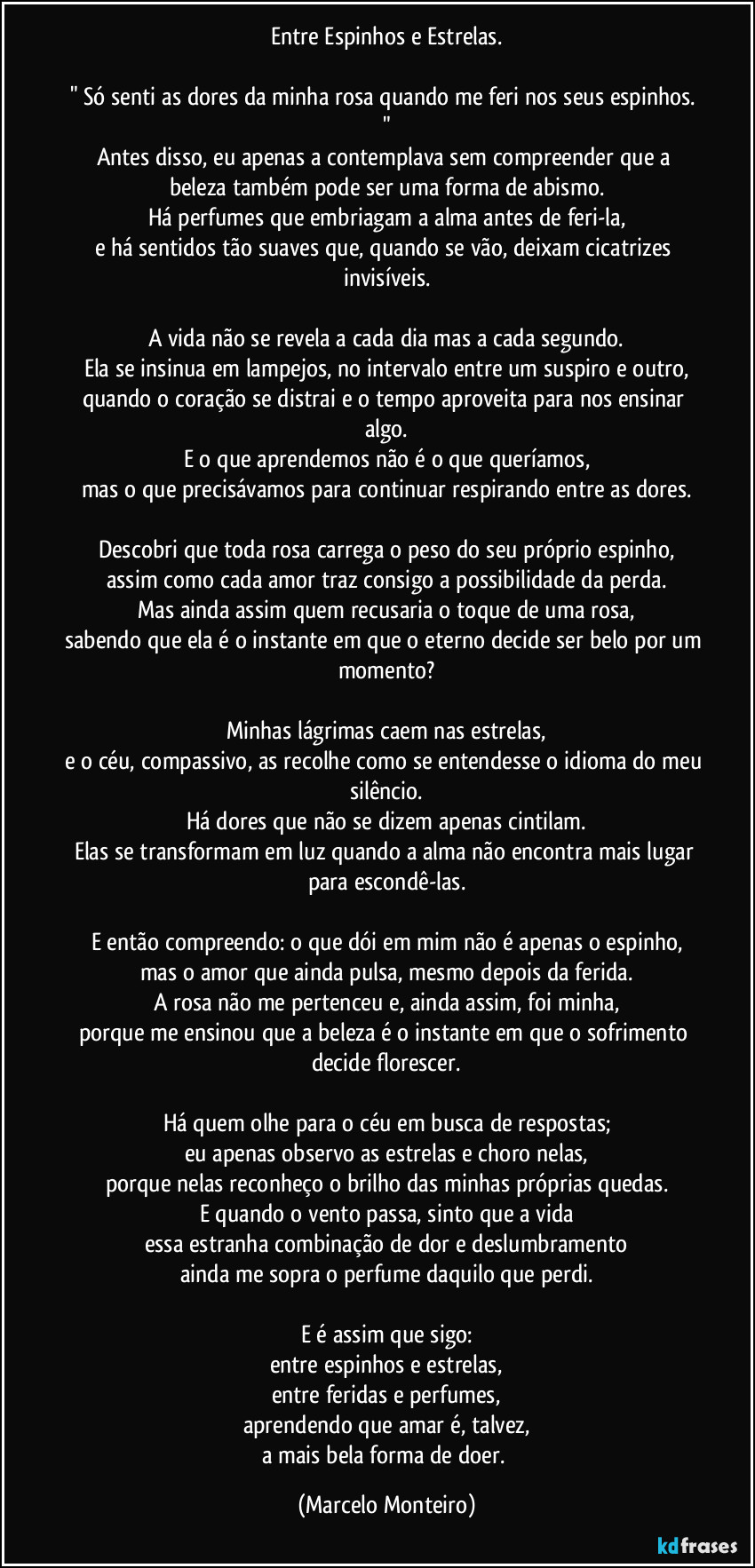 Entre Espinhos e Estrelas.
" Só senti as dores da minha rosa quando me feri nos seus espinhos. "
Antes disso, eu apenas a contemplava sem compreender que a beleza também pode ser uma forma de abismo.
Há perfumes que embriagam a alma antes de feri-la,
e há sentidos tão suaves que, quando se vão, deixam cicatrizes invisíveis.
A vida não se revela a cada dia mas a cada segundo.
Ela se insinua em lampejos, no intervalo entre um suspiro e outro,
quando o coração se distrai e o tempo aproveita para nos ensinar algo.
E o que aprendemos não é o que queríamos,
mas o que precisávamos para continuar respirando entre as dores.
Descobri que toda rosa carrega o peso do seu próprio espinho,
assim como cada amor traz consigo a possibilidade da perda.
Mas ainda assim quem recusaria o toque de uma rosa,
sabendo que ela é o instante em que o eterno decide ser belo por um momento?
Minhas lágrimas caem nas estrelas,
e o céu, compassivo, as recolhe como se entendesse o idioma do meu silêncio.
Há dores que não se dizem apenas cintilam.
Elas se transformam em luz quando a alma não encontra mais lugar para escondê-las.
E então compreendo: o que dói em mim não é apenas o espinho,
mas o amor que ainda pulsa, mesmo depois da ferida.
A rosa não me pertenceu e, ainda assim, foi minha,
porque me ensinou que a beleza é o instante em que o sofrimento decide florescer.
Há quem olhe para o céu em busca de respostas;
eu apenas observo as estrelas e choro nelas,
porque nelas reconheço o brilho das minhas próprias quedas.
E quando o vento passa, sinto que a vida
essa estranha combinação de dor e deslumbramento
ainda me sopra o perfume daquilo que perdi.
E é assim que sigo:
entre espinhos e estrelas,
entre feridas e perfumes,
aprendendo que amar é, talvez,
a mais bela forma de doer. (Marcelo Monteiro)