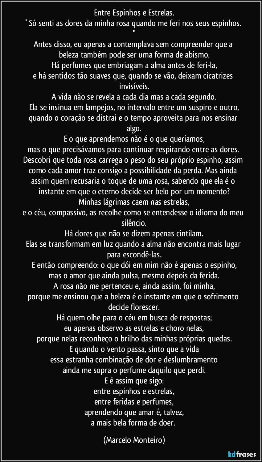 Entre Espinhos e Estrelas.
" Só senti as dores da minha rosa quando me feri nos seus espinhos. "
Antes disso, eu apenas a contemplava sem compreender que a beleza também pode ser uma forma de abismo.
Há perfumes que embriagam a alma antes de feri-la,
e há sentidos tão suaves que, quando se vão, deixam cicatrizes invisíveis.
A vida não se revela a cada dia  mas a cada segundo.
Ela se insinua em lampejos, no intervalo entre um suspiro e outro,
quando o coração se distrai e o tempo aproveita para nos ensinar algo.
E o que aprendemos não é o que queríamos,
mas o que precisávamos para continuar respirando entre as dores. Descobri que toda rosa carrega o peso do seu próprio espinho, assim como cada amor traz consigo a possibilidade da perda. Mas ainda assim quem recusaria o toque de uma rosa, sabendo que ela é o instante em que o eterno decide ser belo por um momento?
Minhas lágrimas caem nas estrelas,
e o céu, compassivo, as recolhe como se entendesse o idioma do meu silêncio.
Há dores que não se dizem  apenas cintilam.
Elas se transformam em luz quando a alma não encontra mais lugar para escondê-las.
E então compreendo: o que dói em mim não é apenas o espinho,
mas o amor que ainda pulsa, mesmo depois da ferida.
A rosa não me pertenceu e, ainda assim, foi minha,
porque me ensinou que a beleza é o instante em que o sofrimento decide florescer.
Há quem olhe para o céu em busca de respostas;
eu apenas observo as estrelas e choro nelas,
porque nelas reconheço o brilho das minhas próprias quedas.
E quando o vento passa, sinto que a vida
essa estranha combinação de dor e deslumbramento
ainda me sopra o perfume daquilo que perdi.
E é assim que sigo:
entre espinhos e estrelas,
entre feridas e perfumes,
aprendendo que amar é, talvez,
a mais bela forma de doer. (Marcelo Monteiro)