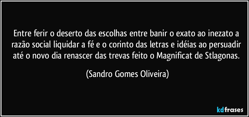 Entre ferir o deserto das escolhas entre banir o exato ao inezato a razão social liquidar a fé e o corinto das letras e idéias ao persuadir até o novo dia renascer das trevas feito o Magnificat de Stlagonas. (Sandro Gomes Oliveira)