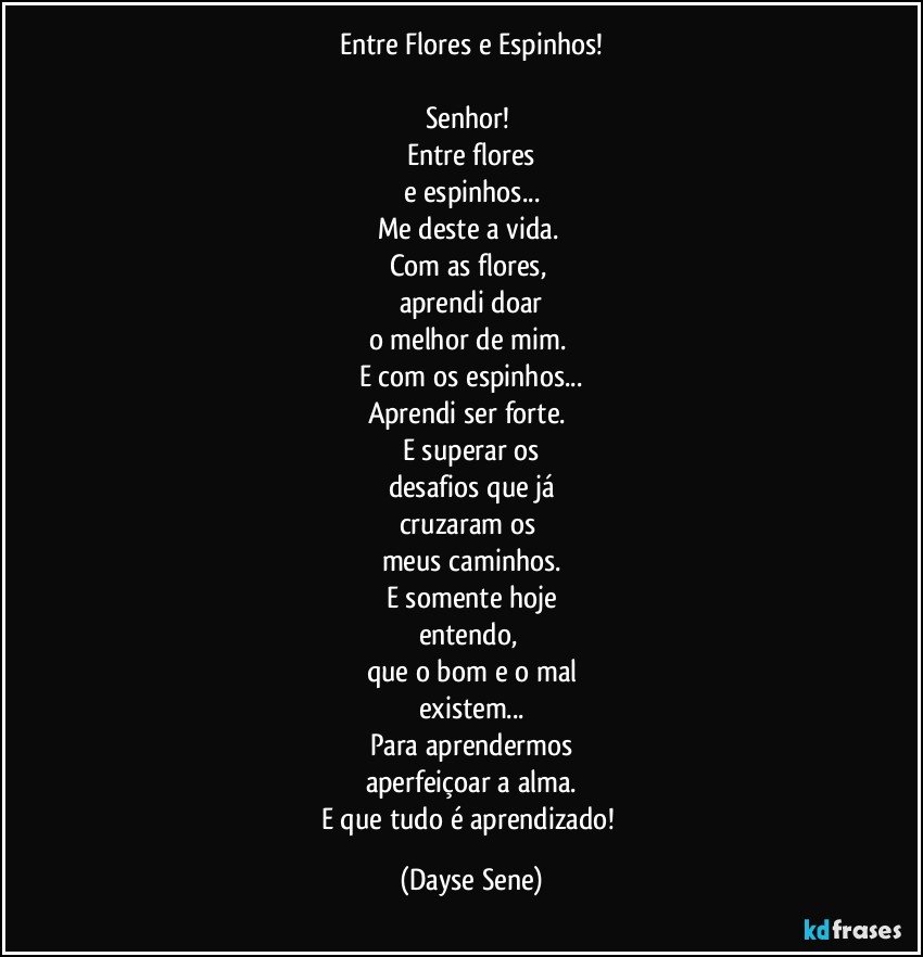 Entre Flores e Espinhos!

Senhor! 
Entre flores
e espinhos...
Me deste a vida. 
Com as flores, 
aprendi doar
o melhor de mim. 
E com os espinhos...
Aprendi ser forte. 
E superar os
desafios que já
cruzaram os 
meus caminhos.
E somente hoje
entendo, 
que o bom e o mal
existem...
Para aprendermos
aperfeiçoar a alma.
E que tudo é aprendizado! (Dayse Sene)