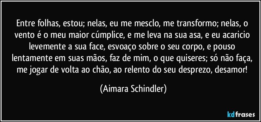 Entre folhas, estou; nelas, eu me mesclo, me transformo; nelas, o vento é o meu maior cúmplice, e me leva na sua asa, e eu acaricio levemente a sua face, esvoaço sobre o seu corpo, e pouso lentamente em suas mãos, faz de mim, o que quiseres; só não faça, me jogar de volta ao chão, ao relento do seu desprezo, desamor! (Aimara Schindler)