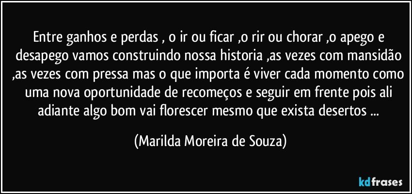 Entre ganhos e perdas , o ir ou ficar ,o rir ou chorar ,o apego e desapego vamos construindo nossa historia ,as vezes com mansidão ,as vezes com pressa mas o que importa é viver cada momento como uma nova oportunidade de recomeços e seguir em frente pois ali adiante algo bom vai florescer mesmo que exista desertos ... (Marilda Moreira de Souza)