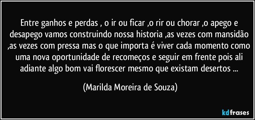 Entre ganhos e perdas , o ir ou ficar ,o rir ou chorar ,o apego e desapego vamos construindo nossa historia ,as vezes com mansidão ,as vezes com pressa mas o que importa é viver cada momento como uma nova oportunidade de recomeços e seguir em frente pois ali adiante algo bom vai florescer mesmo que existam desertos ... (Marilda Moreira de Souza)