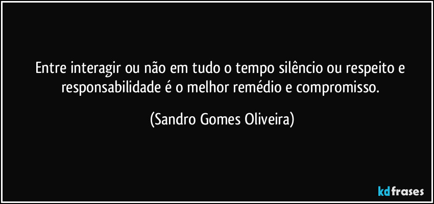 Entre interagir ou não em tudo o tempo silêncio ou respeito e responsabilidade é o melhor remédio e compromisso. (Sandro Gomes Oliveira)