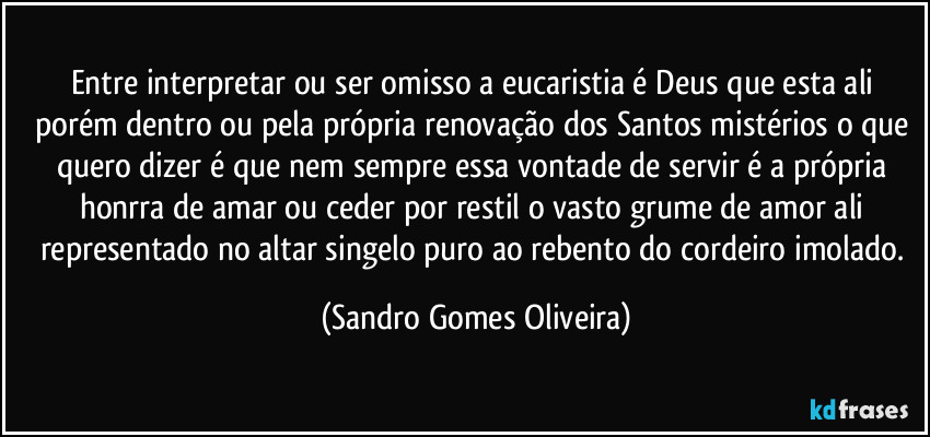 Entre interpretar ou ser omisso a eucaristia é Deus que esta ali porém dentro ou pela própria renovação dos Santos mistérios o que quero dizer é que nem sempre essa vontade de servir é a própria honrra de amar ou ceder por restil o vasto grume de amor ali representado no altar singelo puro ao rebento do cordeiro imolado. (Sandro Gomes Oliveira)