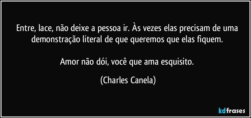 Entre, lace, não deixe a pessoa ir. Às vezes elas precisam de uma demonstração literal de que queremos que elas fiquem.  

Amor não dói, você que ama esquisito. (Charles Canela)