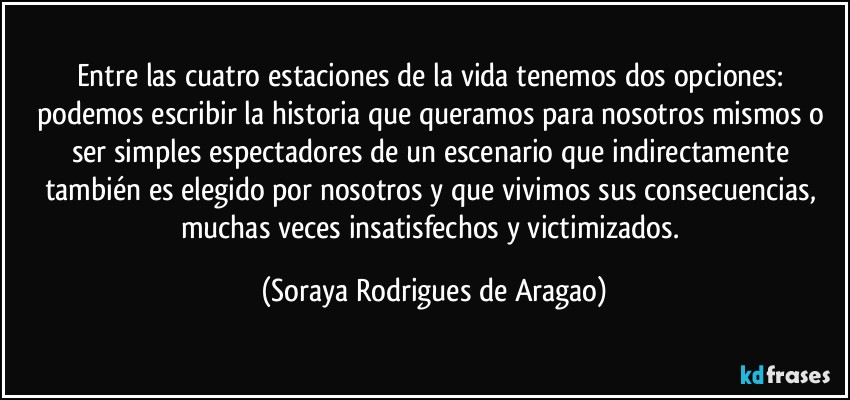 Entre las cuatro estaciones de la vida tenemos dos opciones: podemos escribir la historia que queramos para nosotros mismos o ser simples espectadores de un escenario que indirectamente también es elegido por nosotros y que vivimos sus consecuencias, muchas veces insatisfechos y victimizados. (Soraya Rodrigues de Aragao)