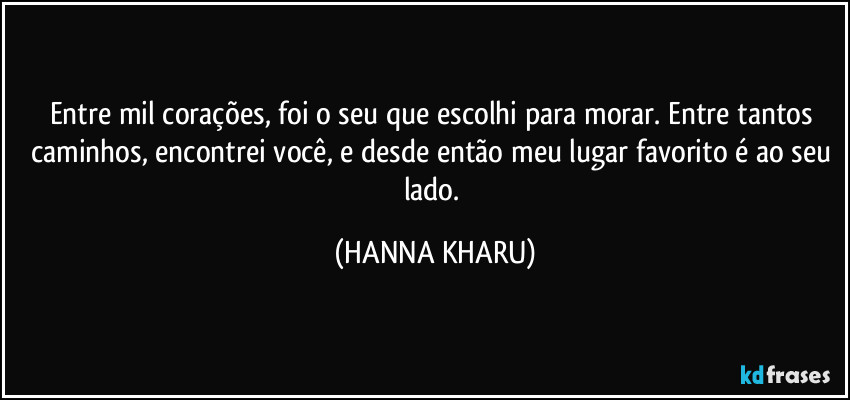 Entre mil corações, foi o seu que escolhi para morar. Entre tantos caminhos, encontrei você, e desde então meu lugar favorito é ao seu lado. (HANNA KHARU)