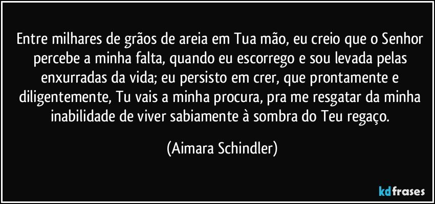 Entre milhares de grãos de areia em Tua mão, eu creio que o Senhor percebe a minha falta, quando eu escorrego e sou levada pelas enxurradas da vida;  eu persisto em crer,  que prontamente e diligentemente, Tu vais a  minha procura, pra me resgatar da minha inabilidade de viver sabiamente à sombra do Teu regaço. (Aimara Schindler)