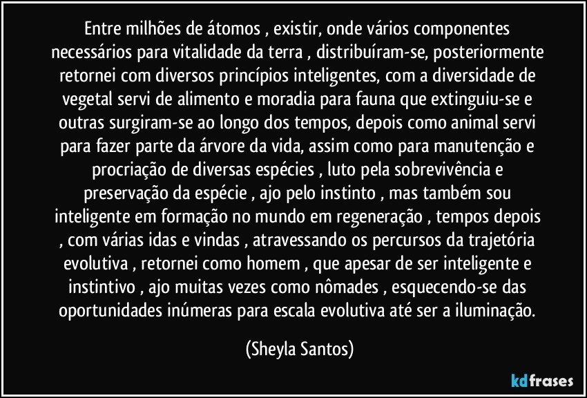 Entre milhões de átomos , existir, onde vários componentes necessários para vitalidade da terra , distribuíram-se, posteriormente retornei com diversos princípios inteligentes, com a diversidade de vegetal servi de alimento e moradia para fauna que extinguiu-se e outras surgiram-se ao longo dos tempos, depois como animal servi para fazer parte da árvore da vida,  assim como para manutenção e procriação de diversas espécies , luto pela  sobrevivência e preservação da espécie , ajo pelo instinto , mas também sou inteligente em formação no mundo em regeneração , tempos depois , com várias idas e vindas , atravessando os percursos da trajetória evolutiva , retornei como homem , que apesar de ser inteligente e instintivo , ajo muitas vezes como nômades , esquecendo-se das oportunidades inúmeras para escala evolutiva até ser a iluminação. (Sheyla Santos)