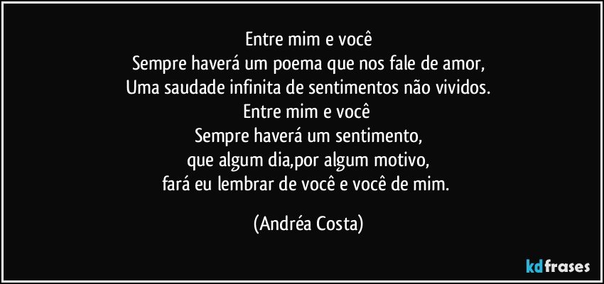 Entre mim e você
Sempre haverá um poema que nos fale de amor,
Uma saudade infinita de sentimentos não vividos.
Entre mim e você 
Sempre haverá um sentimento,
que algum dia,por algum motivo,
fará eu lembrar de você e você de mim. (Andréa Costa)