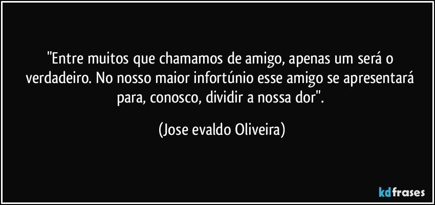 "Entre muitos que chamamos de amigo, apenas um será o verdadeiro.  No nosso maior infortúnio esse amigo se apresentará para, conosco, dividir a nossa dor". (Jose evaldo Oliveira)