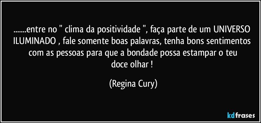 ...entre no " clima  da positividade  ", faça parte de um UNIVERSO ILUMINADO ,  fale  somente boas palavras, tenha  bons  sentimentos   com   as pessoas  para que a  bondade  possa  estampar   o  teu  doce  olhar ! (Regina Cury)