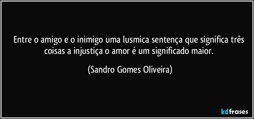 Entre o amigo e o inimigo uma lusmica sentença que significa três coisas a injustiça o amor é um significado maior. (Sandro Gomes Oliveira)