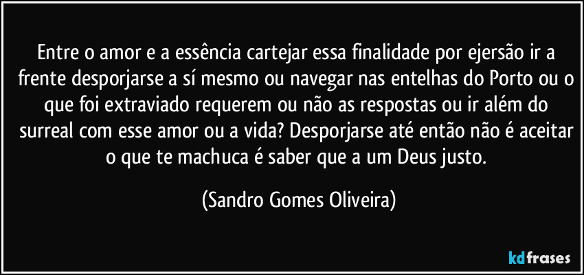 Entre o amor e a essência cartejar essa finalidade por ejersão ir a frente desporjarse a sí mesmo ou navegar nas entelhas do Porto ou o que foi extraviado requerem ou não as respostas ou ir além do surreal com esse amor ou a vida? Desporjarse até então não é aceitar o que te machuca é saber que a um Deus justo. (Sandro Gomes Oliveira)