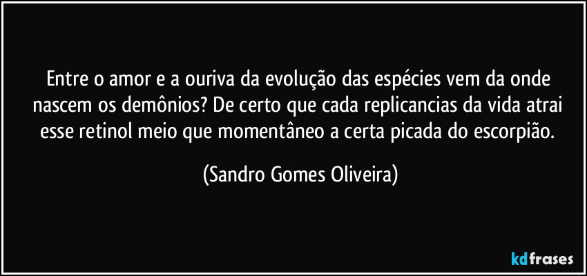 Entre o amor e a ouriva da evolução das espécies vem da onde nascem os demônios? De certo que cada replicancias da vida atrai esse retinol meio que momentâneo a certa picada do escorpião. (Sandro Gomes Oliveira)