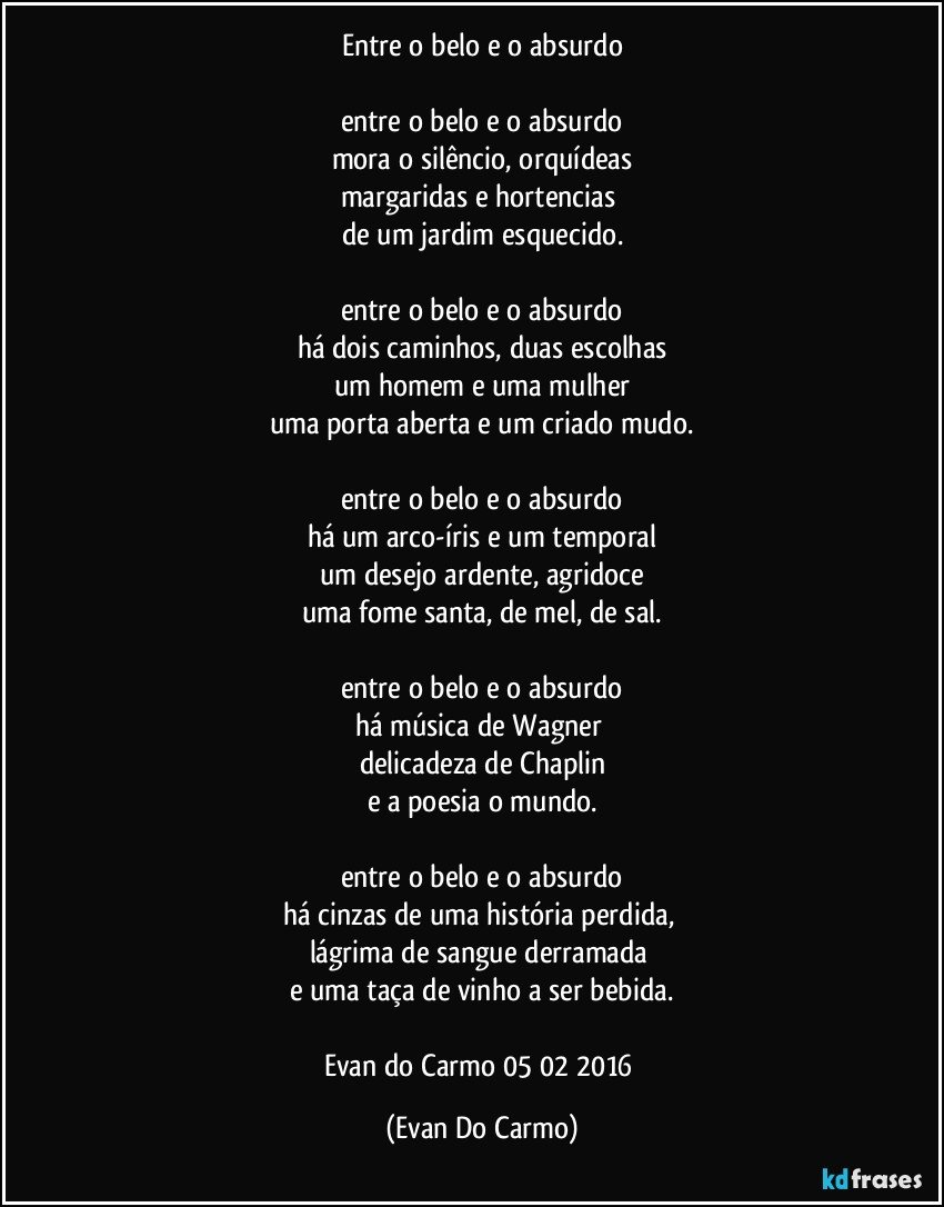 Entre o belo e o absurdo

entre o belo e o absurdo
mora o silêncio, orquídeas
margaridas e hortencias 
de um jardim esquecido.

entre o belo e o absurdo
há dois caminhos, duas escolhas
um homem e uma mulher
uma porta aberta e um criado mudo.

entre o belo e o absurdo
há um arco-íris e um temporal
um desejo ardente, agridoce
uma fome santa, de mel, de sal.

entre o belo e o absurdo
há música de Wagner 
delicadeza de Chaplin
e a poesia o mundo.

entre o belo e o absurdo
há cinzas de uma história perdida, 
lágrima de sangue derramada 
e uma taça de vinho a ser bebida.

Evan do Carmo 05/02/2016 (Evan Do Carmo)