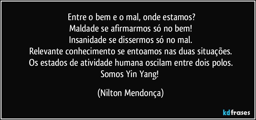 ⁠Entre o bem e o mal, onde estamos?
Maldade se afirmarmos só no bem!
Insanidade se dissermos só no mal.
Relevante conhecimento se entoamos nas duas situações.
Os estados de atividade humana oscilam entre dois polos.
Somos Yin Yang! (Nilton Mendonça)