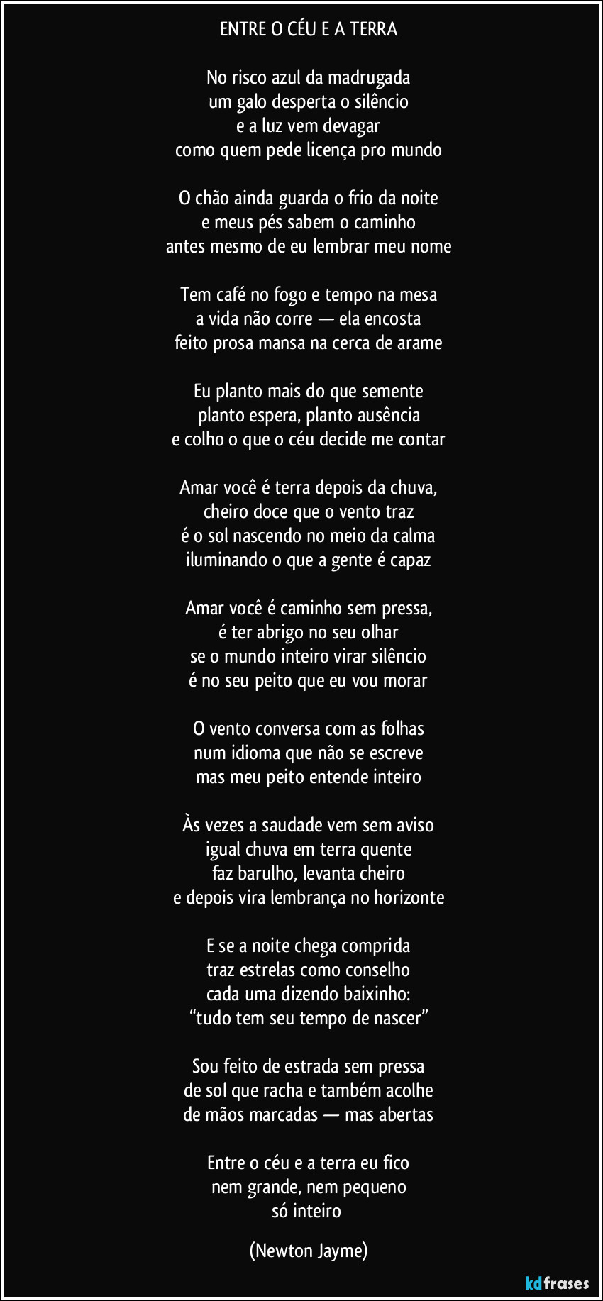 ENTRE O CÉU E A TERRA

No risco azul da madrugada
um galo desperta o silêncio
e a luz vem devagar
como quem pede licença pro mundo

O chão ainda guarda o frio da noite
e meus pés sabem o caminho
antes mesmo de eu lembrar meu nome

Tem café no fogo e tempo na mesa
a vida não corre — ela encosta
feito prosa mansa na cerca de arame

Eu planto mais do que semente
planto espera, planto ausência
e colho o que o céu decide me contar

Amar você é terra depois da chuva,
cheiro doce que o vento traz
é o sol nascendo no meio da calma
iluminando o que a gente é capaz

Amar você é caminho sem pressa,
é ter abrigo no seu olhar
se o mundo inteiro virar silêncio
é no seu peito que eu vou morar

O vento conversa com as folhas
num idioma que não se escreve
mas meu peito entende inteiro

Às vezes a saudade vem sem aviso
igual chuva em terra quente
faz barulho, levanta cheiro
e depois vira lembrança no horizonte

E se a noite chega comprida
traz estrelas como conselho
cada uma dizendo baixinho:
“tudo tem seu tempo de nascer”

Sou feito de estrada sem pressa
de sol que racha e também acolhe
de mãos marcadas — mas abertas

Entre o céu e a terra eu fico
nem grande, nem pequeno
só inteiro (Newton Jayme)