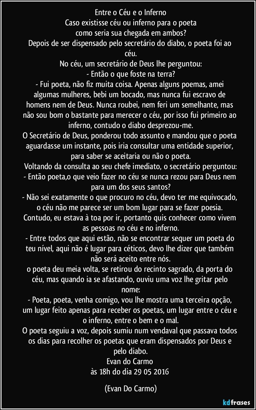 Entre o Céu e o Inferno
Caso existisse céu ou inferno para o poeta
como seria sua chegada em ambos?
Depois de ser dispensado pelo secretário do diabo, o poeta foi ao céu.
No céu, um secretário de Deus lhe perguntou:
- Então o que foste na terra?
- Fui poeta, não fiz muita coisa. Apenas alguns poemas, amei algumas mulheres, bebi um bocado, mas nunca fui escravo de homens nem de Deus. Nunca roubei, nem feri um semelhante, mas não sou bom o bastante para merecer o céu, por isso fui primeiro ao inferno, contudo o diabo desprezou-me.
O Secretário de Deus, ponderou todo assunto e mandou que o poeta aguardasse um instante, pois iria consultar uma entidade superior, para saber se aceitaria ou não o poeta.
Voltando da consulta ao seu chefe imediato, o secretário perguntou:
- Então poeta,o que veio fazer no céu se nunca rezou para Deus nem para um dos seus santos?
- Não sei exatamente o que procuro no céu, devo ter me equivocado, o céu não me parece ser um bom lugar para se fazer poesia. Contudo, eu estava à toa por ir, portanto quis conhecer como vivem as pessoas no céu e no inferno.
- Entre todos que aqui estão, não se encontrar sequer um poeta do teu nível, aqui não é lugar para céticos, devo lhe dizer que também não será aceito entre nós.
o poeta deu meia volta, se retirou do recinto sagrado, da porta do céu, mas quando ia se afastando, ouviu uma voz lhe gritar pelo nome:
- Poeta, poeta, venha comigo, vou lhe mostra uma terceira opção, um lugar feito apenas para receber os poetas, um lugar entre o céu e o inferno, entre o bem e o mal.
O poeta seguiu a voz, depois sumiu num vendaval que passava todos os dias para recolher os poetas que eram dispensados por Deus e pelo diabo.
Evan do Carmo 
às 18h do dia 29/05/2016 (Evan Do Carmo)