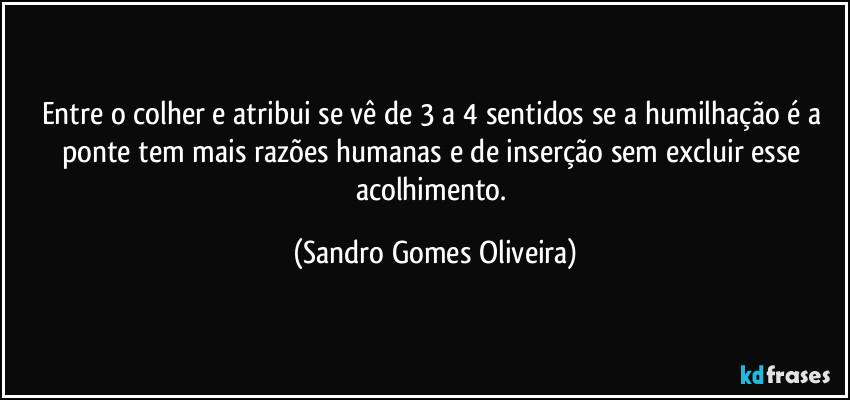 Entre o colher e atribui se vê de 3 a 4 sentidos se a humilhação é a ponte tem mais razões humanas e de inserção sem excluir esse acolhimento. (Sandro Gomes Oliveira)