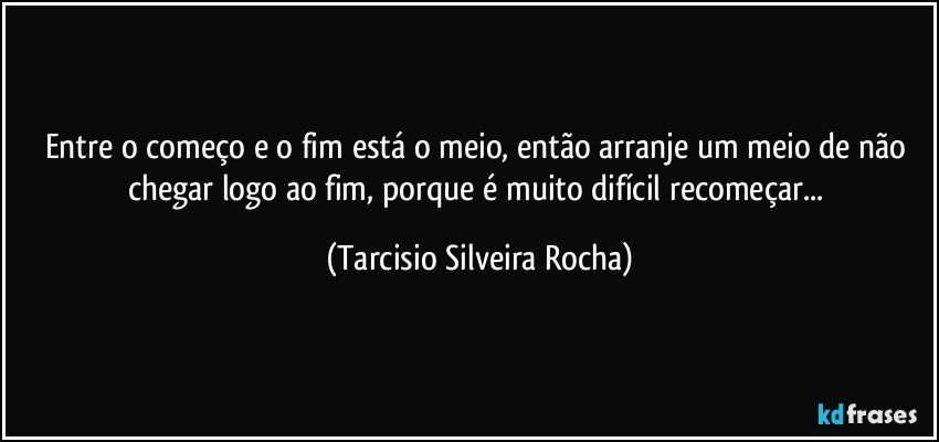 Entre o começo e o fim está o meio, então arranje um meio de não chegar logo ao fim, porque é muito difícil recomeçar... (Tarcisio Silveira Rocha)