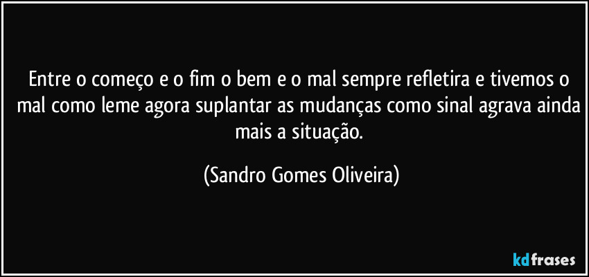 Entre o começo e o fim o bem e o mal sempre refletira e tivemos o mal como leme agora suplantar as mudanças como sinal agrava ainda mais a situação. (Sandro Gomes Oliveira)