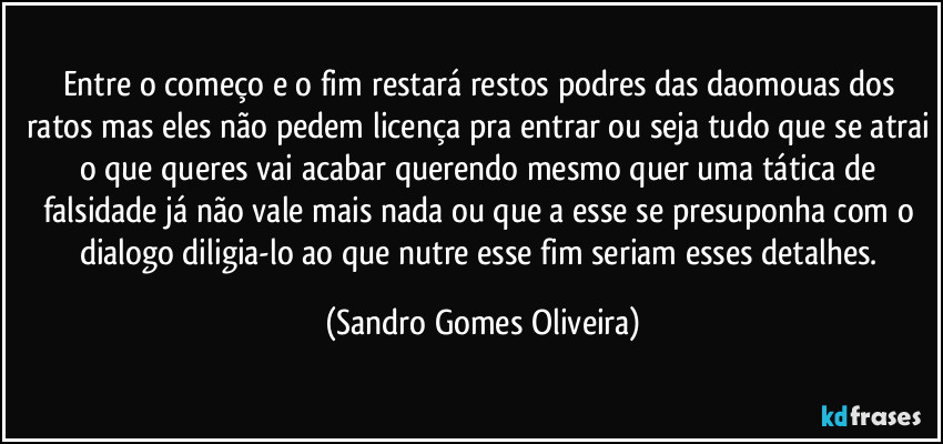 Entre o começo e o fim restará restos podres das daomouas dos ratos mas eles não pedem licença pra entrar ou seja tudo que se atrai o que queres vai acabar querendo mesmo quer uma tática de falsidade já não vale mais nada ou que a esse se presuponha com o dialogo diligia-lo ao que nutre esse fim seriam esses detalhes. (Sandro Gomes Oliveira)