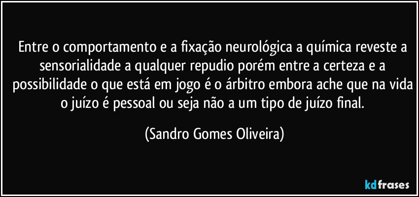 Entre o comportamento e a fixação neurológica a química reveste a sensorialidade a qualquer repudio porém entre a certeza e a possibilidade o que está em jogo é o árbitro embora ache que na vida o juízo é pessoal ou seja não a um tipo de juízo final. (Sandro Gomes Oliveira)