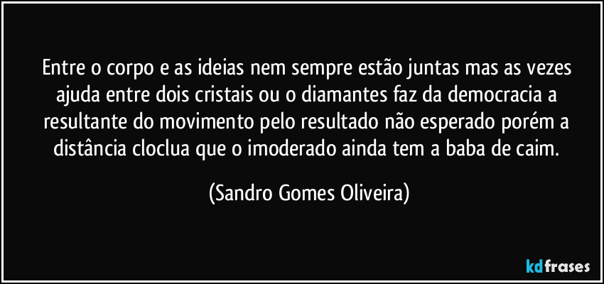 Entre o corpo e as ideias nem sempre estão juntas mas as vezes ajuda entre dois cristais ou o diamantes faz da democracia a resultante do movimento pelo resultado não esperado porém a distância cloclua que o imoderado ainda tem a baba de caim. (Sandro Gomes Oliveira)