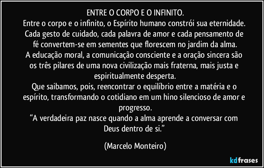 ENTRE O CORPO E O INFINITO.
Entre o corpo e o infinito, o Espírito humano constrói sua eternidade. Cada gesto de cuidado, cada palavra de amor e cada pensamento de fé convertem-se em sementes que florescem no jardim da alma.
A educação moral, a comunicação consciente e a oração sincera são os três pilares de uma nova civilização mais fraterna, mais justa e espiritualmente desperta.
Que saibamos, pois, reencontrar o equilíbrio entre a matéria e o espírito, transformando o cotidiano em um hino silencioso de amor e progresso.
“A verdadeira paz nasce quando a alma aprende a conversar com Deus dentro de si.” (Marcelo Monteiro)
