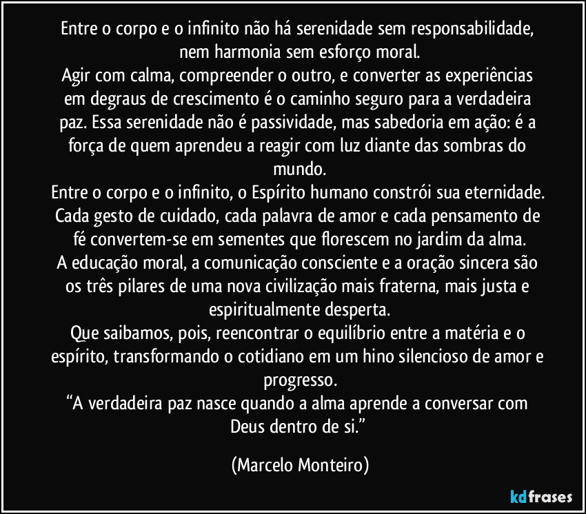 Entre o corpo e o infinito não há serenidade sem responsabilidade, nem harmonia sem esforço moral.
Agir com calma, compreender o outro, e converter as experiências em degraus de crescimento é o caminho seguro para a verdadeira paz. Essa serenidade não é passividade, mas sabedoria em ação: é a força de quem aprendeu a reagir com luz diante das sombras do mundo.
Entre o corpo e o infinito, o Espírito humano constrói sua eternidade. Cada gesto de cuidado, cada palavra de amor e cada pensamento de fé convertem-se em sementes que florescem no jardim da alma.
A educação moral, a comunicação consciente e a oração sincera são os três pilares de uma nova civilização mais fraterna, mais justa e espiritualmente desperta.
Que saibamos, pois, reencontrar o equilíbrio entre a matéria e o espírito, transformando o cotidiano em um hino silencioso de amor e progresso.
“A verdadeira paz nasce quando a alma aprende a conversar com Deus dentro de si.” (Marcelo Monteiro)