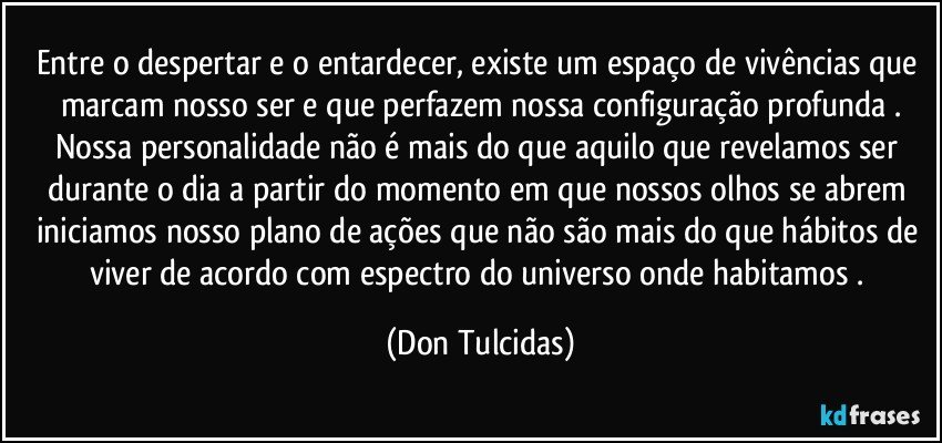 Entre o despertar e o entardecer, existe um espaço de vivências que marcam nosso ser e que perfazem nossa configuração profunda .
Nossa personalidade não é mais do que aquilo que revelamos ser durante o dia a partir do momento em que nossos olhos se abrem iniciamos nosso plano de ações que não são mais do que hábitos de viver de acordo com espectro do universo onde habitamos . (Don Tulcidas)