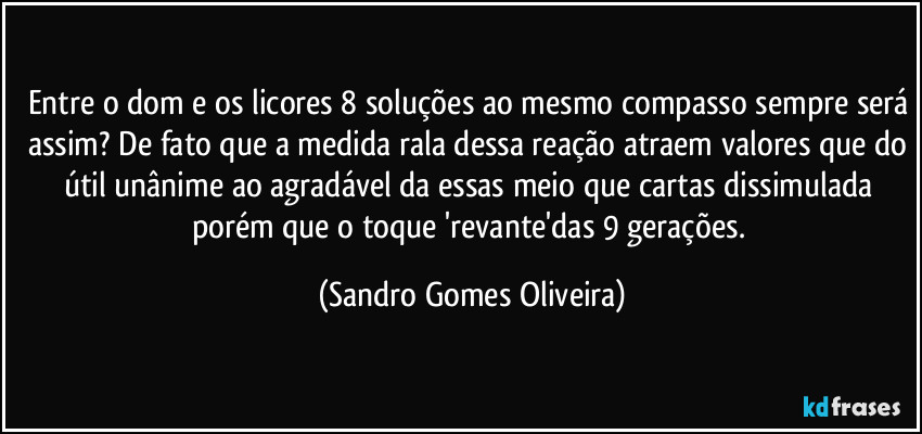 Entre o dom e os licores 8 soluções ao mesmo compasso sempre será assim? De fato que a medida rala dessa reação atraem valores que do útil unânime ao agradável da essas meio que cartas dissimulada porém que o toque 'revante'das 9 gerações. (Sandro Gomes Oliveira)