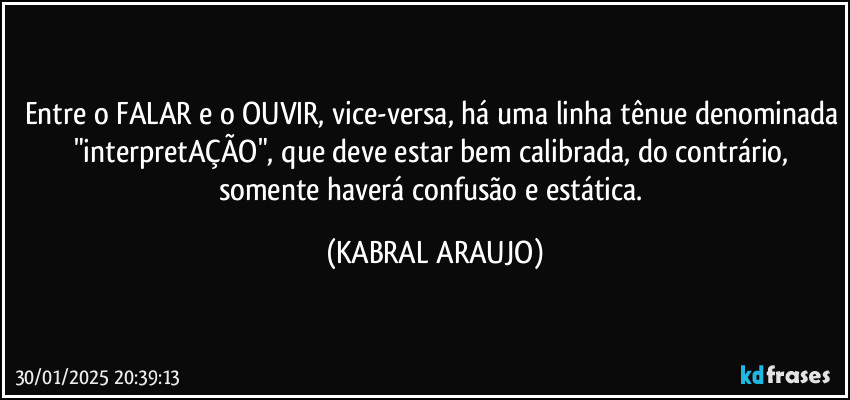 Entre o FALAR e o OUVIR, vice-versa, há uma linha tênue denominada "interpretAÇÃO", que deve estar bem calibrada, do contrário, somente haverá confusão e estática. (KABRAL ARAUJO)