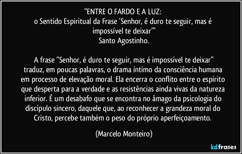 “ENTRE O FARDO E A LUZ: 
o Sentido Espiritual da Frase ‘Senhor, é duro te seguir, mas é impossível te deixar’”
Santo Agostinho.
  A frase “Senhor, é duro te seguir, mas é impossível te deixar” traduz, em poucas palavras, o drama íntimo da consciência humana em processo de elevação moral. Ela encerra o conflito entre o espírito que desperta para a verdade e as resistências ainda vivas da natureza inferior. É um desabafo que se encontra no âmago da psicologia do discípulo sincero, daquele que, ao reconhecer a grandeza moral do Cristo, percebe também o peso do próprio aperfeiçoamento. (Marcelo Monteiro)