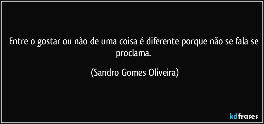 Entre o gostar ou não de uma coisa é diferente porque não se fala se proclama. (Sandro Gomes Oliveira)