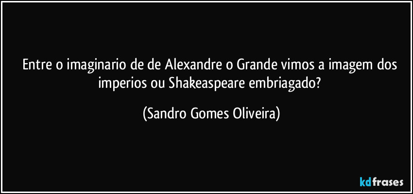 Entre o imaginario de de Alexandre o Grande vimos a imagem dos imperios ou Shakeaspeare embriagado? (Sandro Gomes Oliveira)