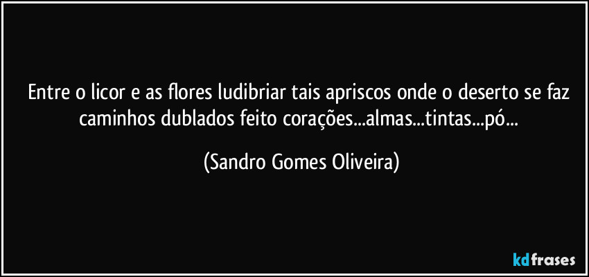 Entre o licor e as flores ludibriar tais apriscos onde o deserto se faz caminhos dublados feito corações...almas...tintas...pó... (Sandro Gomes Oliveira)