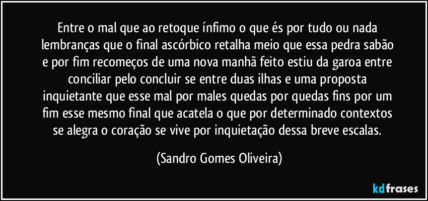 Entre o mal que ao retoque ínfimo o que és por tudo ou nada lembranças que o final ascórbico retalha meio que essa pedra sabão e por fim recomeços de uma nova manhã feito estiu da garoa entre conciliar pelo concluir se entre duas ilhas e uma proposta inquietante que esse mal por males quedas por quedas fins por um fim esse mesmo final que acatela o que por determinado contextos se alegra o coração se vive por inquietação dessa breve escalas. (Sandro Gomes Oliveira)