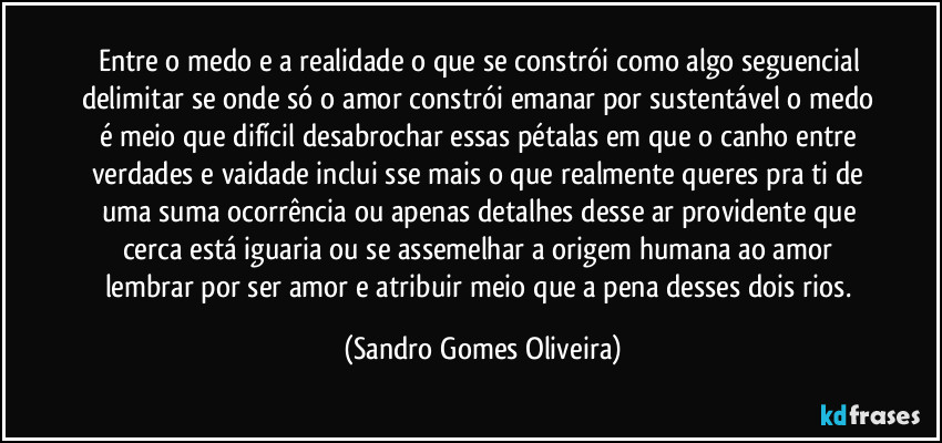 Entre o medo e a realidade o que se constrói como algo seguencial delimitar se onde só o amor constrói emanar por sustentável o medo é meio que difícil desabrochar essas pétalas em que o canho entre verdades e vaidade inclui sse mais o que realmente queres pra ti de uma suma ocorrência ou apenas detalhes desse ar providente que cerca está iguaria ou se assemelhar a origem humana ao amor lembrar por ser amor e atribuir meio que a pena desses dois rios. (Sandro Gomes Oliveira)