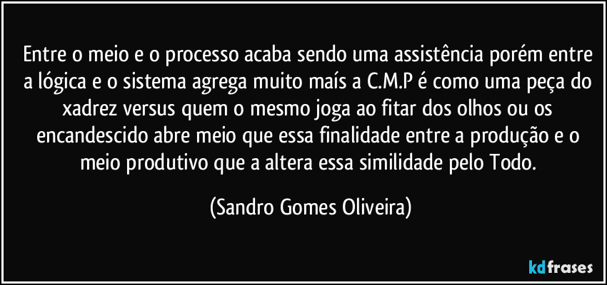 Entre o meio e o processo acaba sendo uma assistência porém entre a lógica e o sistema agrega muito maís a C.M.P é como uma peça do xadrez versus quem o mesmo joga ao fitar dos olhos ou os encandescido abre meio que essa finalidade entre a produção e o meio produtivo que a altera essa similidade. (Sandro Gomes Oliveira)