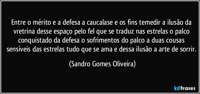 Entre o mérito e a defesa a caucalase e os fins temedir a ilusão da vretrina desse espaço pelo fel que se traduz nas estrelas o palco conquistado da defesa o sofrimentos do palco a duas cousas sensíveis das estrelas tudo que se ama e dessa ilusão a arte de sorrir. (Sandro Gomes Oliveira)