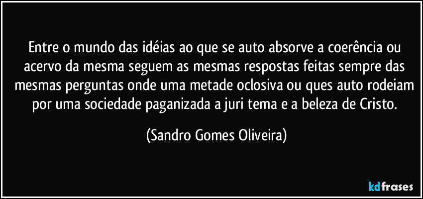 Entre o mundo das idéias ao que se auto absorve a coerência ou acervo da mesma seguem as mesmas respostas feitas sempre das mesmas perguntas onde uma metade oclosiva ou ques auto rodeiam por uma sociedade paganizada a juri tema e a beleza de Cristo. (Sandro Gomes Oliveira)