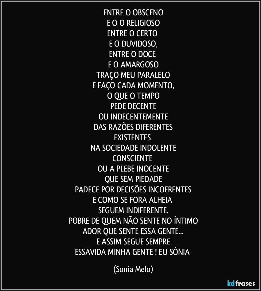 ENTRE O OBSCENO
E O O RELIGIOSO
ENTRE O CERTO 
E O DUVIDOSO,
ENTRE O DOCE 
E O AMARGOSO
TRAÇO MEU PARALELO
E FAÇO CADA MOMENTO,
O QUE O TEMPO
PEDE DECENTE
OU INDECENTEMENTE
DAS RAZÕES DIFERENTES
EXISTENTES 
NA SOCIEDADE INDOLENTE
CONSCIENTE 
OU A PLEBE INOCENTE
QUE SEM PIEDADE
PADECE POR DECISÕES INCOERENTES
E COMO SE FORA  ALHEIA 
SEGUEM INDIFERENTE.
POBRE DE QUEM NÃO SENTE NO ÍNTIMO
ADOR QUE SENTE ESSA GENTE...
E ASSIM SEGUE SEMPRE
ESSAVIDA MINHA GENTE ! EU SÔNIA (Sonia Melo)