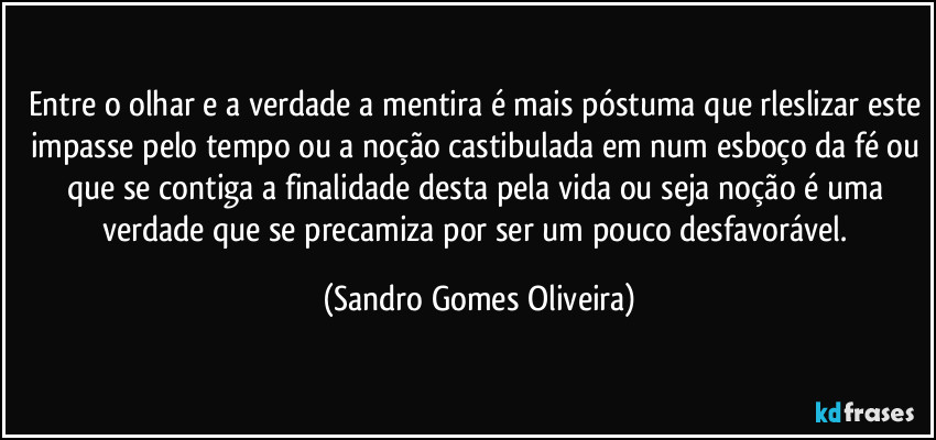 Entre o olhar e a verdade a mentira é mais póstuma que rleslizar este impasse pelo tempo ou a noção castibulada em num esboço da fé ou que se contiga a finalidade desta pela vida ou seja noção é uma verdade que se precamiza por ser um pouco desfavorável. (Sandro Gomes Oliveira)