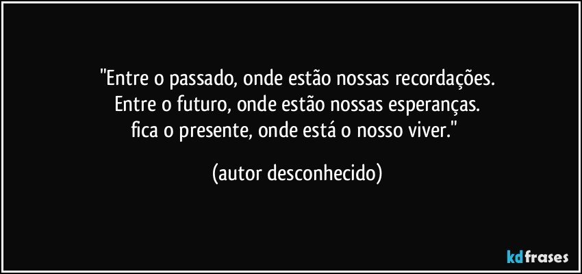 "Entre o passado, onde estão nossas recordações.
Entre o futuro, onde estão nossas esperanças.
fica o presente, onde está o nosso viver." (autor desconhecido)