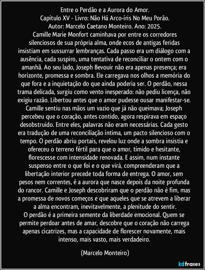 Entre o Perdão e a Aurora do Amor.
Capítulo XV - Livro: Não Há Arco-íris No Meu Porão.
Autor: Marcelo Caetano Monteiro. Ano: 2025.
   Camille Marie Monfort caminhava por entre os corredores silenciosos de sua própria alma, onde ecos de antigas feridas insistiam em sussurrar lembranças. Cada passo era um diálogo com a ausência, cada suspiro, uma tentativa de reconciliar o ontem com o amanhã. Ao seu lado, Joseph Bevouir não era apenas presença; era horizonte, promessa e sombra. Ele carregava nos olhos a memória do que fora e a inquietação do que ainda poderia ser. O perdão, nessa trama delicada, surgiu como vento inesperado: não pediu licença, não exigiu razão. Libertou antes que o amor pudesse ousar manifestar-se. Camille sentiu nas mãos um vazio que já não queimava; Joseph percebeu que o coração, antes contido, agora respirava em espaço desobstruído. Entre eles, palavras não eram necessárias. Cada gesto era tradução de uma reconciliação íntima, um pacto silencioso com o tempo. O perdão abriu portais, revelou luz onde a sombra insistia e ofereceu o terreno fértil para que o amor, tímido e hesitante, florescesse com intensidade renovada. E assim, num instante suspenso entre o que foi e o que virá, compreenderam que a libertação interior precede toda forma de entrega. O amor, sem pesos nem correntes, é a aurora que nasce depois da noite profunda do rancor. Camille e Joseph descobriram que o perdão não é fim, mas a promessa de novos começos e que aqueles que se atrevem a liberar a alma encontram, inevitavelmente, a plenitude do sentir.
O perdão é a primeira semente da liberdade emocional. Quem se permite perdoar antes de amar, descobre que o coração não carrega apenas cicatrizes, mas a capacidade de florescer novamente, mais intenso, mais vasto, mais verdadeiro. (Marcelo Monteiro)