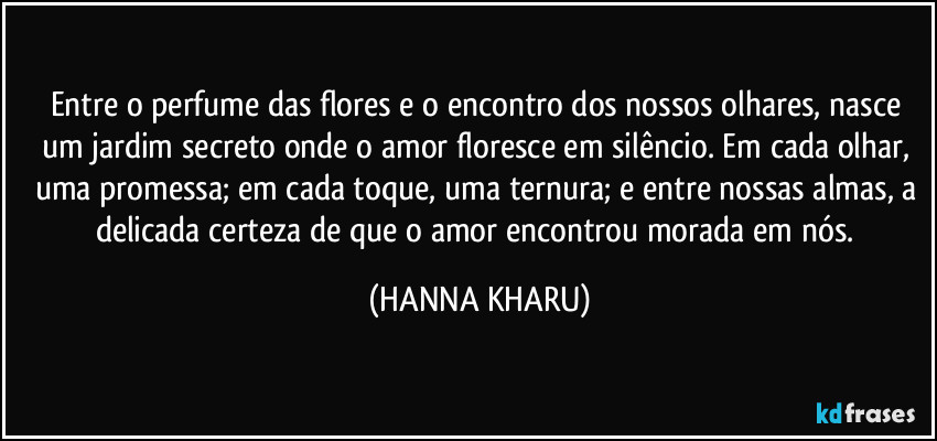 Entre o perfume das flores e o encontro dos nossos olhares, nasce um jardim secreto onde o amor floresce em silêncio. Em cada olhar, uma promessa; em cada toque, uma ternura; e entre nossas almas, a delicada certeza de que o amor encontrou morada em nós. (HANNA KHARU)